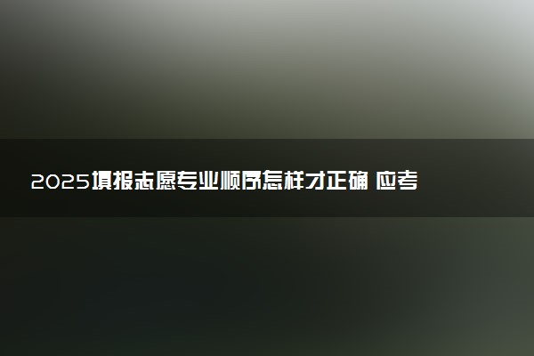 2025填报志愿专业顺序怎样才正确 应考虑哪些因素