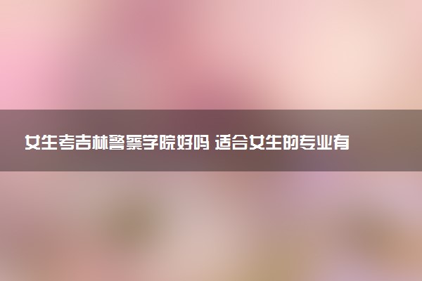 女生考吉林警察学院好吗 适合女生的专业有哪些