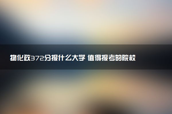 物化政372分报什么大学 值得报考的院校推荐