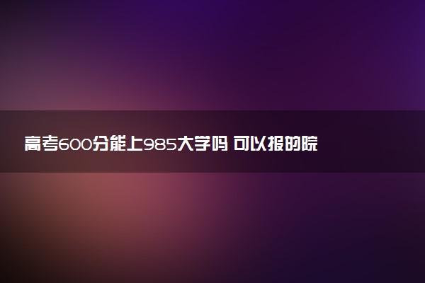 高考600分能上985大学吗 可以报的院校推荐