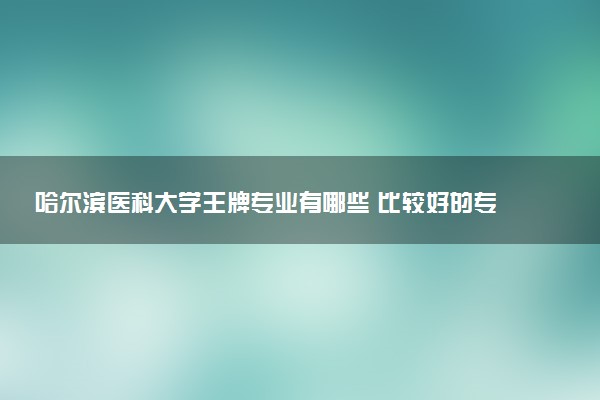 哈尔滨医科大学王牌专业有哪些 比较好的专业推荐