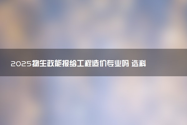 2025物生政能报给工程造价专业吗 选科要求是什么