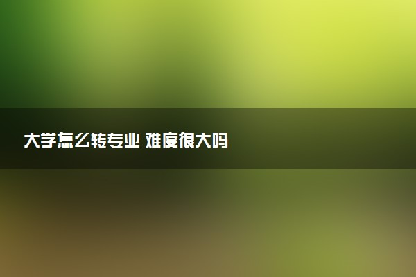 大学怎么转专业 难度很大吗