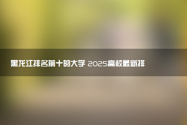 黑龙江排名前十的大学 2025高校最新排行榜