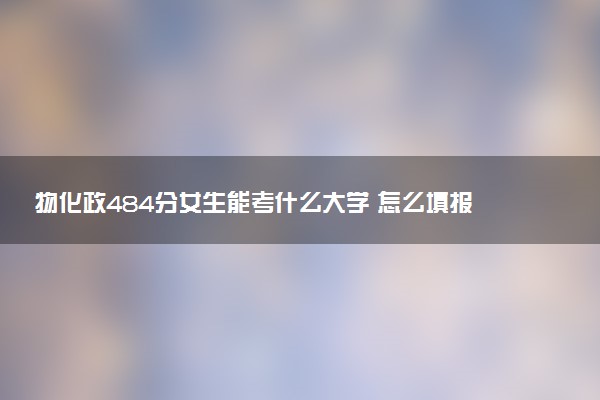 物化政484分女生能考什么大学 怎么填报志愿