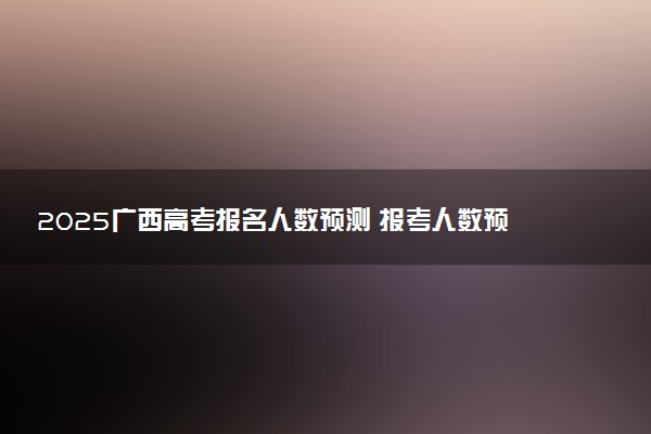 2025广西高考报名人数预测 报考人数预计多少
