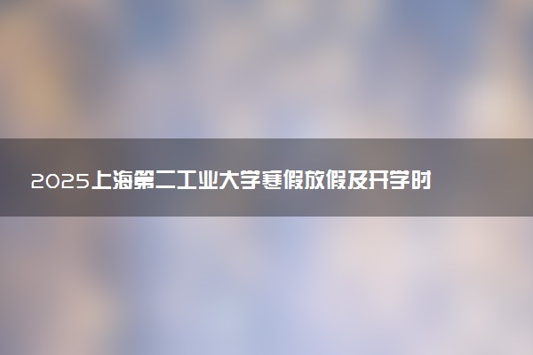 2025上海第二工业大学寒假放假及开学时间 一共放多少天