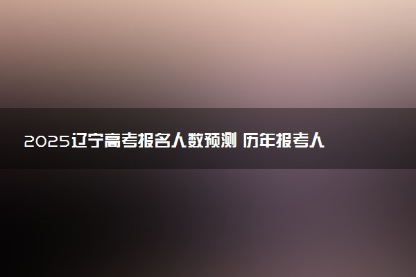 2025辽宁高考报名人数预测 历年报考人数汇总