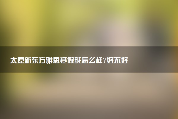 太原新东方雅思寒假班怎么样？好不好