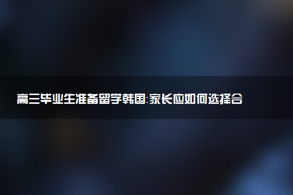 高三毕业生准备留学韩国：家长应如何选择合适的大学？
