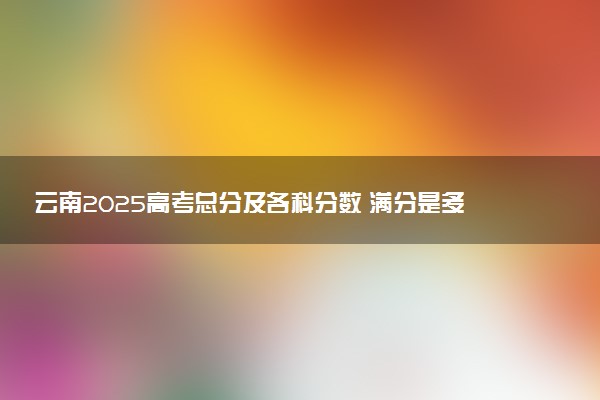 云南2025高考总分及各科分数 满分是多少