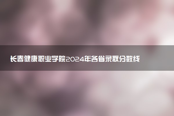 长春健康职业学院2024年各省录取分数线 多少分能考上
