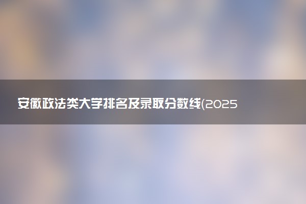 安徽政法类大学排名及录取分数线（2025年参考）