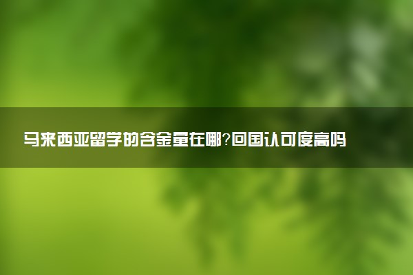马来西亚留学的含金量在哪？回国认可度高吗？