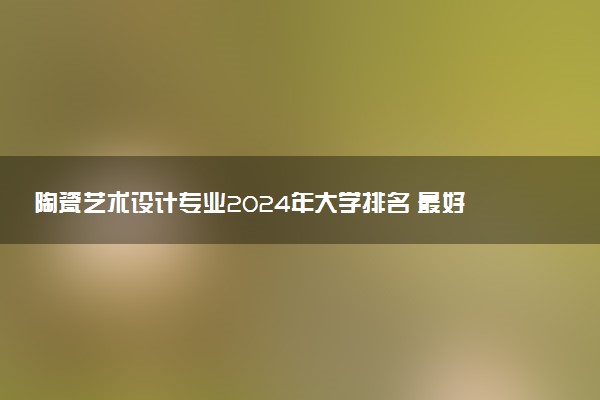 陶瓷艺术设计专业2024年大学排名 最好的大学排行榜
