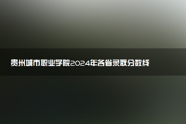贵州城市职业学院2024年各省录取分数线 多少分能考上