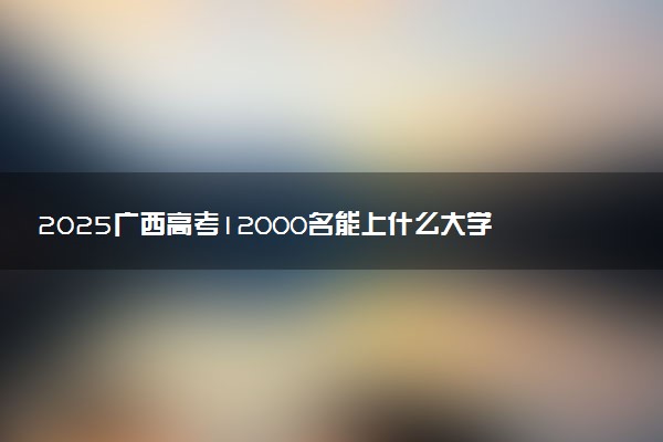 2025广西高考12000名能上什么大学 报考哪所大学好