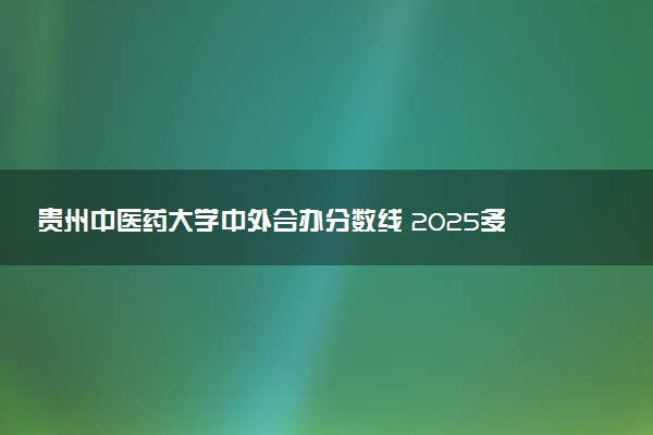 贵州中医药大学中外合办分数线 2025多少分能录取