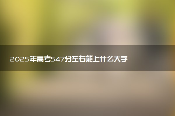 2025年高考547分左右能上什么大学 可以报考院校有哪些
