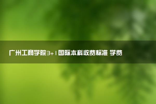 广州工商学院3+1国际本科收费标准 学费多少钱