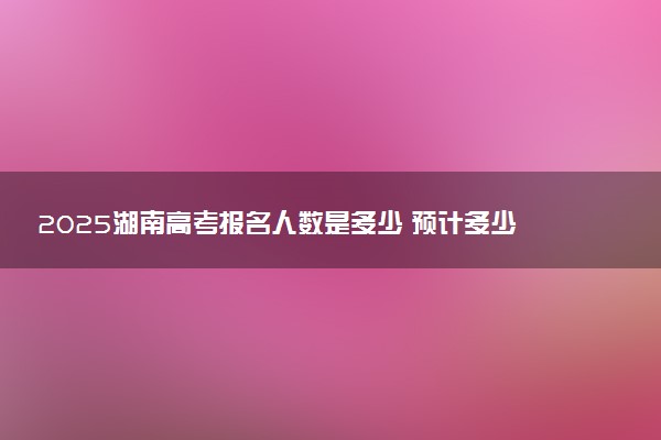 2025湖南高考报名人数是多少 预计多少人参加高考