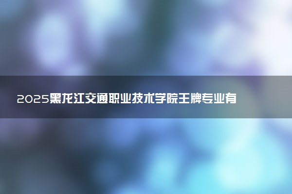 2025黑龙江交通职业技术学院王牌专业有哪些 什么专业受欢迎