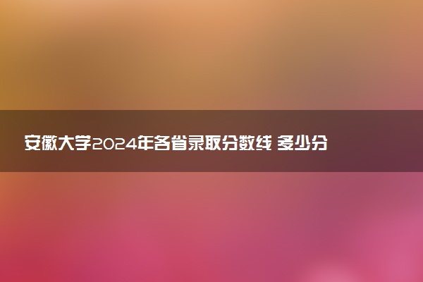 安徽大学2024年各省录取分数线 多少分能考上