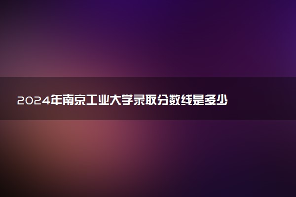 2024年南京工业大学录取分数线是多少 各省最低分数线及位次