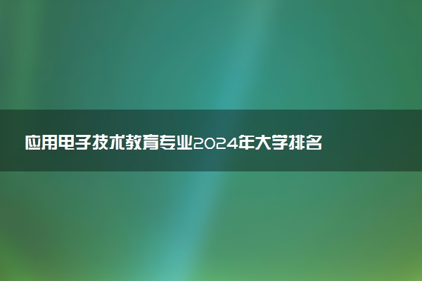 应用电子技术教育专业2024年大学排名 最好的大学排行榜