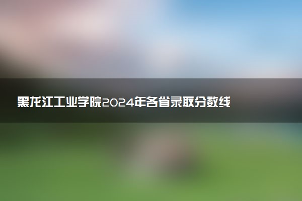 黑龙江工业学院2024年各省录取分数线 多少分能考上