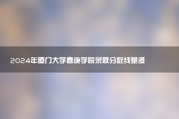 2024年厦门大学嘉庚学院录取分数线是多少 各省最低分数线及位次