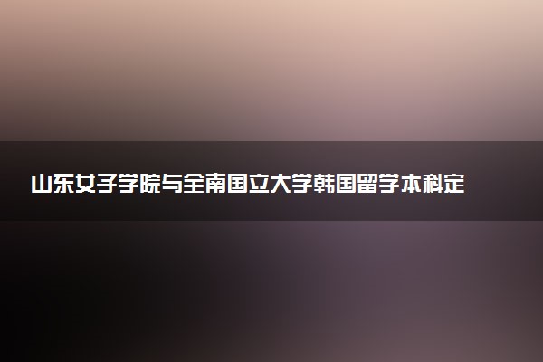 山东女子学院与全南国立大学韩国留学本科定向培养班招生简章