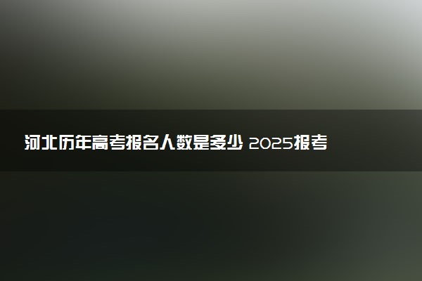 河北历年高考报名人数是多少 2025报考人数预计