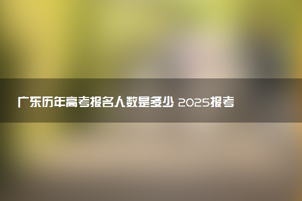 广东历年高考报名人数是多少 2025报考人数预计