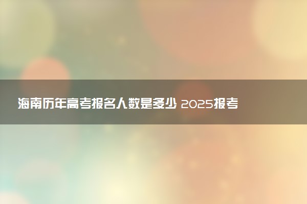 海南历年高考报名人数是多少 2025报考人数预计