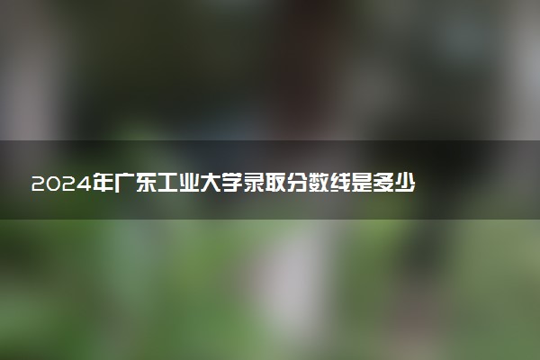 2024年广东工业大学录取分数线是多少 各省最低分数线及位次