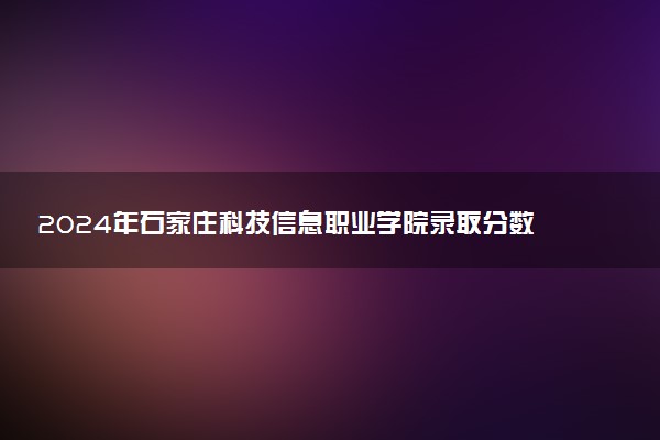 2024年石家庄科技信息职业学院录取分数线是多少 各省最低分数线及位次