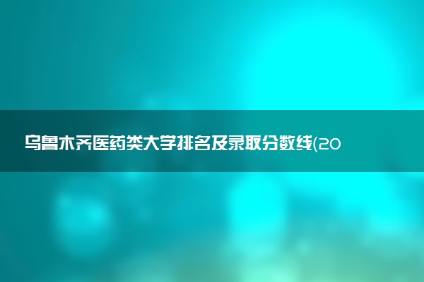 乌鲁木齐医药类大学排名及录取分数线（2025年参考）