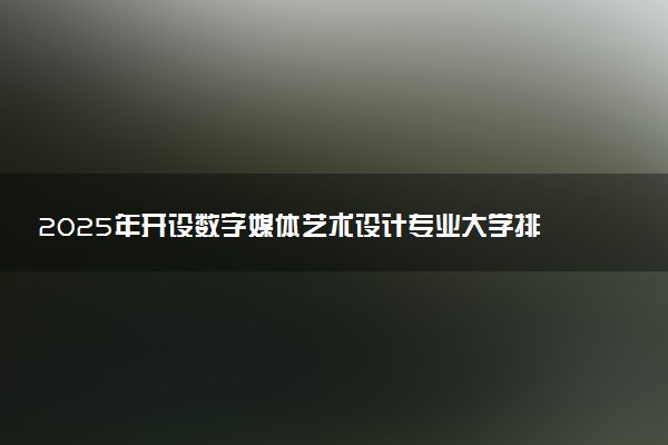 2025年开设数字媒体艺术设计专业大学排名及评级 高校排行榜