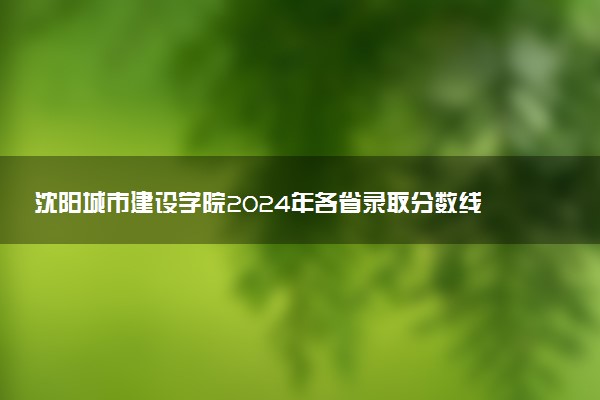 沈阳城市建设学院2024年各省录取分数线 多少分能考上