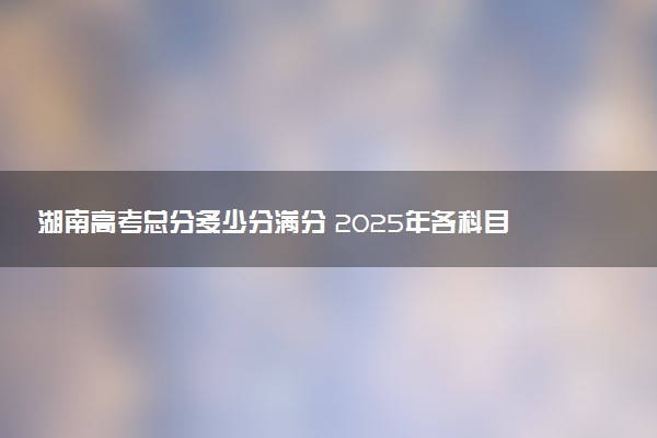湖南高考总分多少分满分 2025年各科目分值如何分配