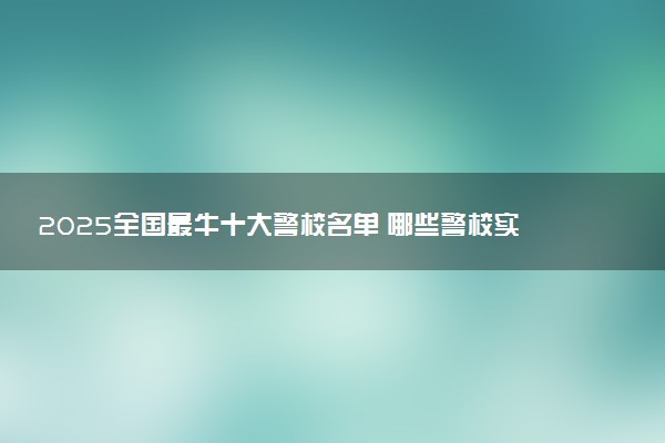 2025全国最牛十大警校名单 哪些警校实力强