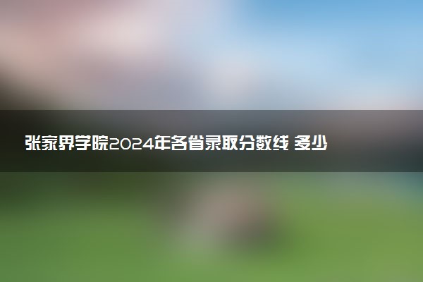 张家界学院2024年各省录取分数线 多少分能考上