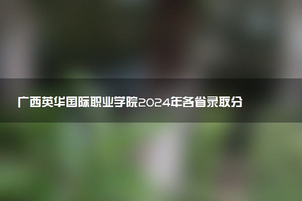 广西英华国际职业学院2024年各省录取分数线 多少分能考上