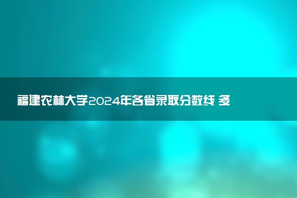 福建农林大学2024年各省录取分数线 多少分能考上
