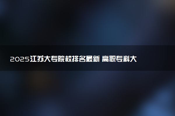 2025江苏大专院校排名最新 高职专科大学排行榜【校友会】