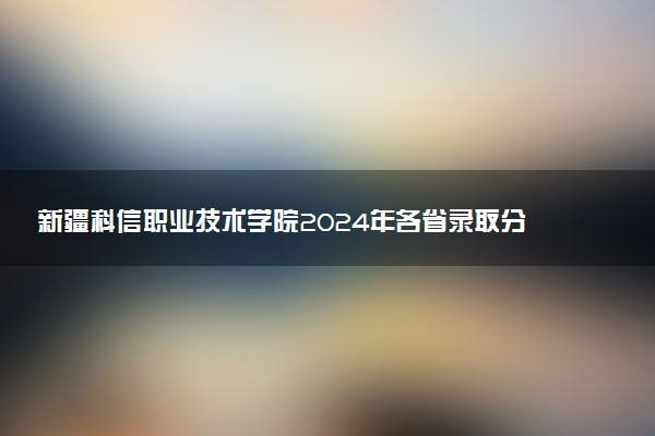 新疆科信职业技术学院2024年各省录取分数线 多少分能考上