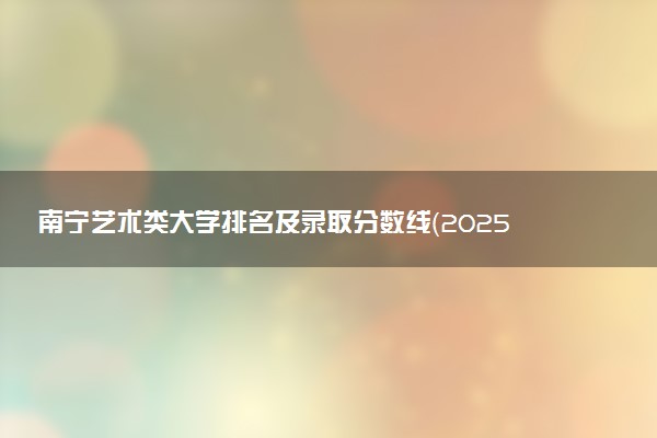 南宁艺术类大学排名及录取分数线（2025年参考）