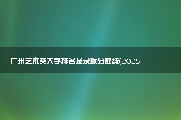 广州艺术类大学排名及录取分数线（2025年参考）