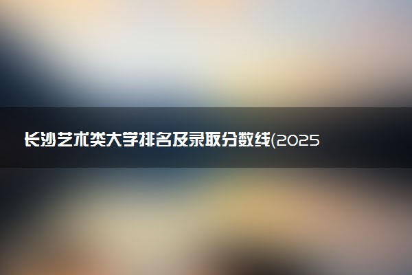 长沙艺术类大学排名及录取分数线（2025年参考）